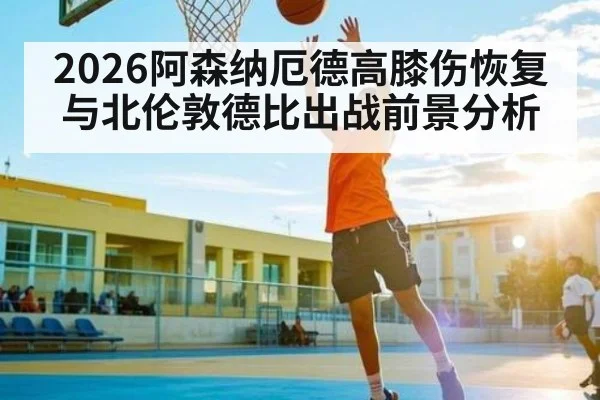 2026阿森纳厄德高膝伤恢复与北伦敦德比出战前景分析