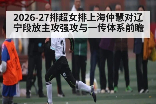 2026-27排超女排上海仲慧对辽宁段放主攻强攻与一传体系前瞻 - yabo
